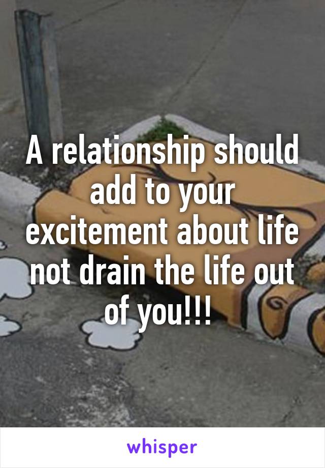 A relationship should add to your excitement about life not drain the life out of you!!! 