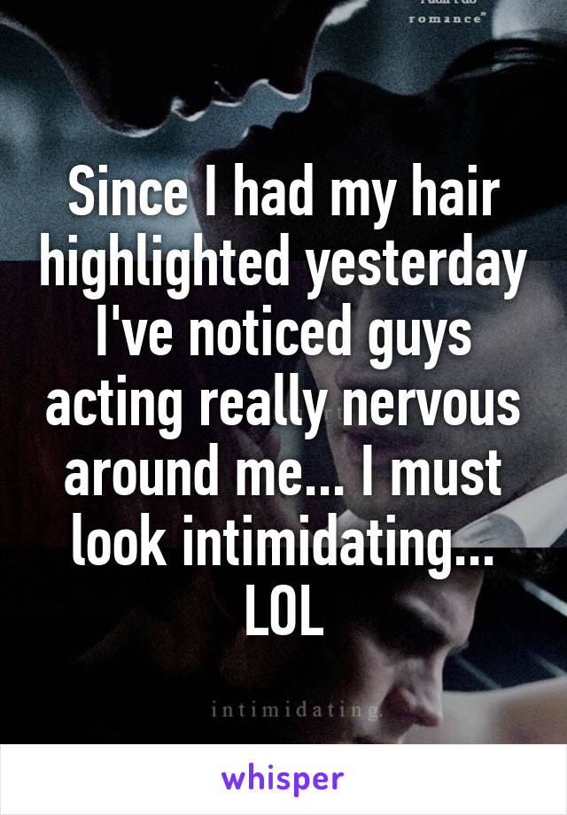 Since I had my hair highlighted yesterday I've noticed guys acting really nervous around me... I must look intimidating... LOL