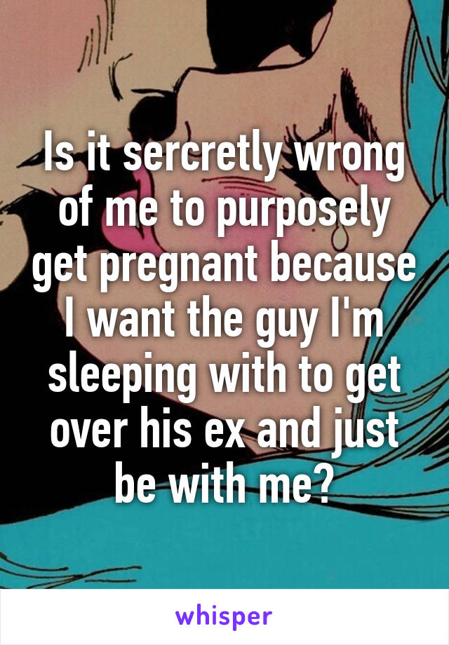 Is it sercretly wrong of me to purposely get pregnant because I want the guy I'm sleeping with to get over his ex and just be with me?