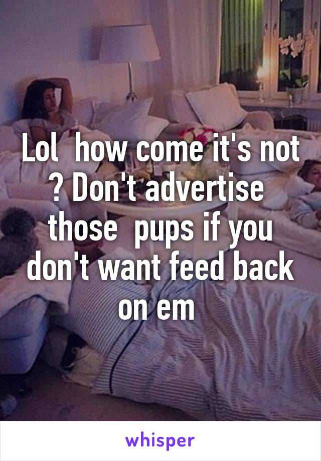 Lol  how come it's not ? Don't advertise  those  pups if you don't want feed back on em 