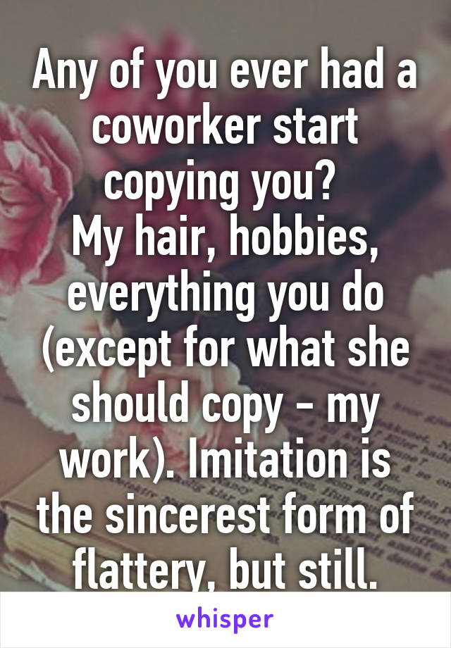 Any of you ever had a coworker start copying you? 
My hair, hobbies, everything you do (except for what she should copy - my work). Imitation is the sincerest form of flattery, but still.