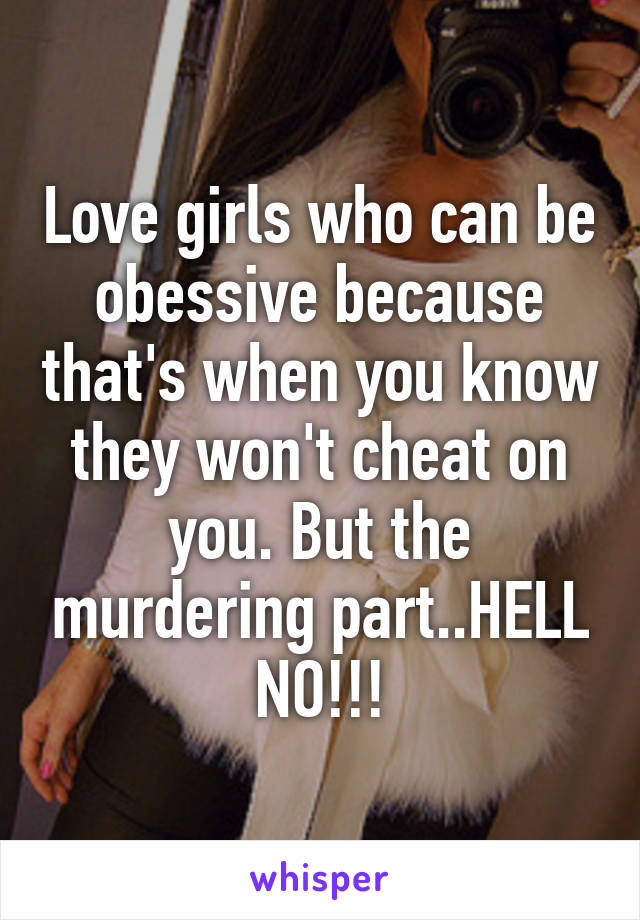 Love girls who can be obessive because that's when you know they won't cheat on you. But the murdering part..HELL NO!!!