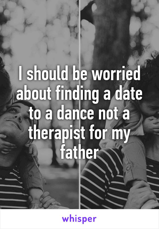 I should be worried about finding a date to a dance not a therapist for my father