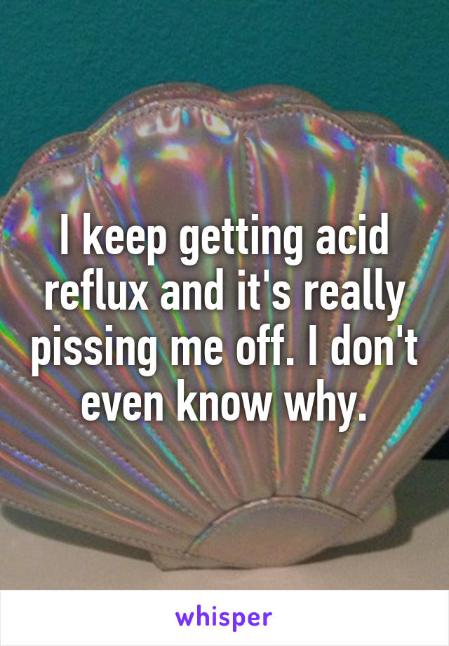 I keep getting acid reflux and it's really pissing me off. I don't even know why.