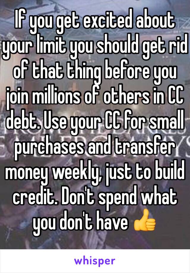 If you get excited about your limit you should get rid of that thing before you join millions of others in CC debt. Use your CC for small purchases and transfer money weekly, just to build credit. Don't spend what you don't have 👍