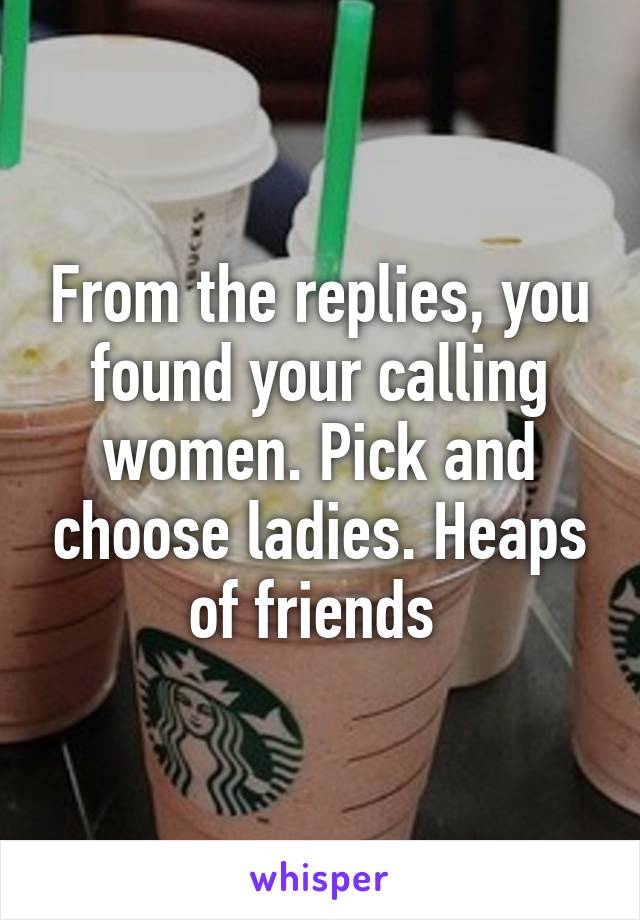 From the replies, you found your calling women. Pick and choose ladies. Heaps of friends 