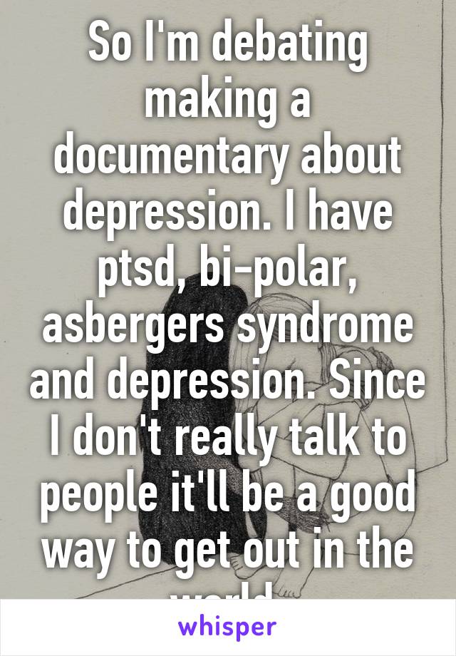 So I'm debating making a documentary about depression. I have ptsd, bi-polar, asbergers syndrome and depression. Since I don't really talk to people it'll be a good way to get out in the world.