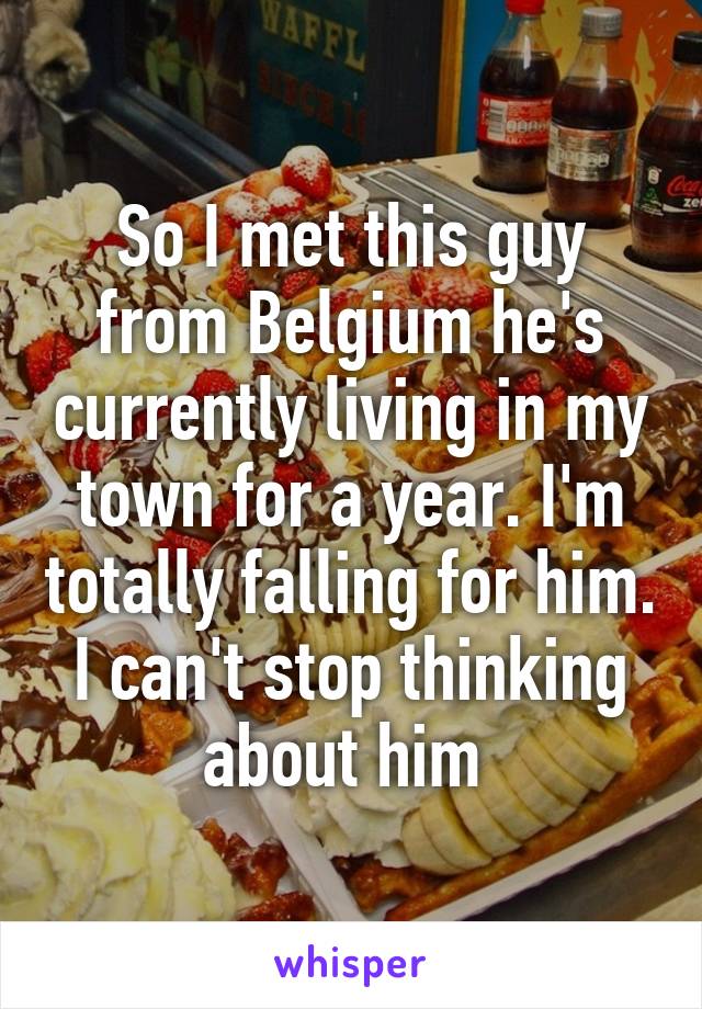 So I met this guy from Belgium he's currently living in my town for a year. I'm totally falling for him. I can't stop thinking about him 