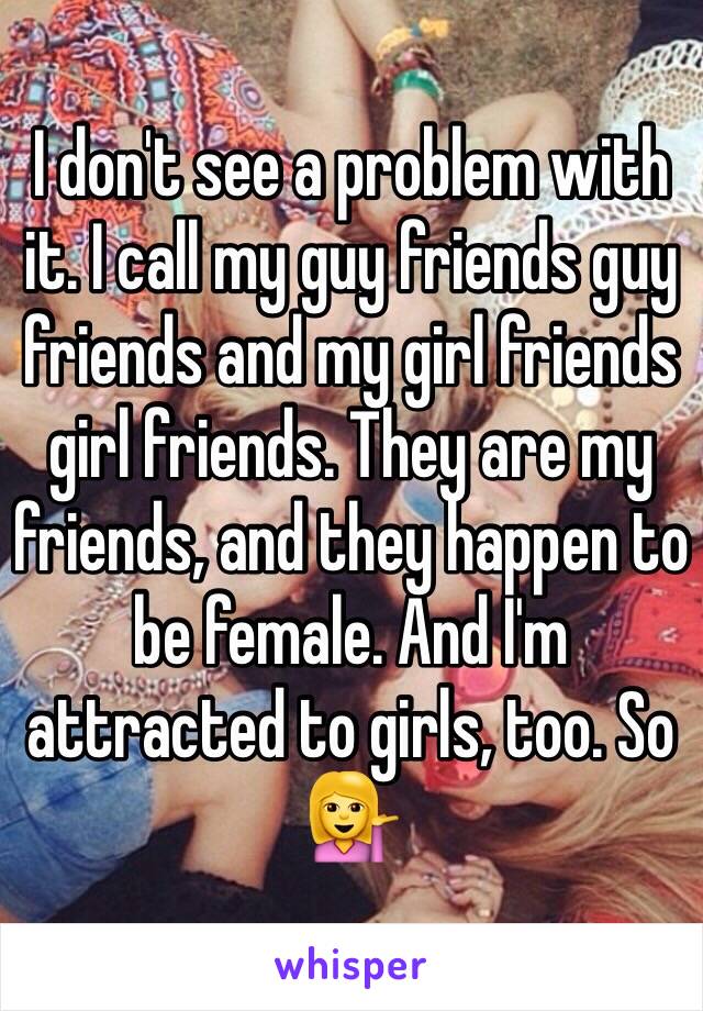 I don't see a problem with it. I call my guy friends guy friends and my girl friends girl friends. They are my friends, and they happen to be female. And I'm attracted to girls, too. So 💁