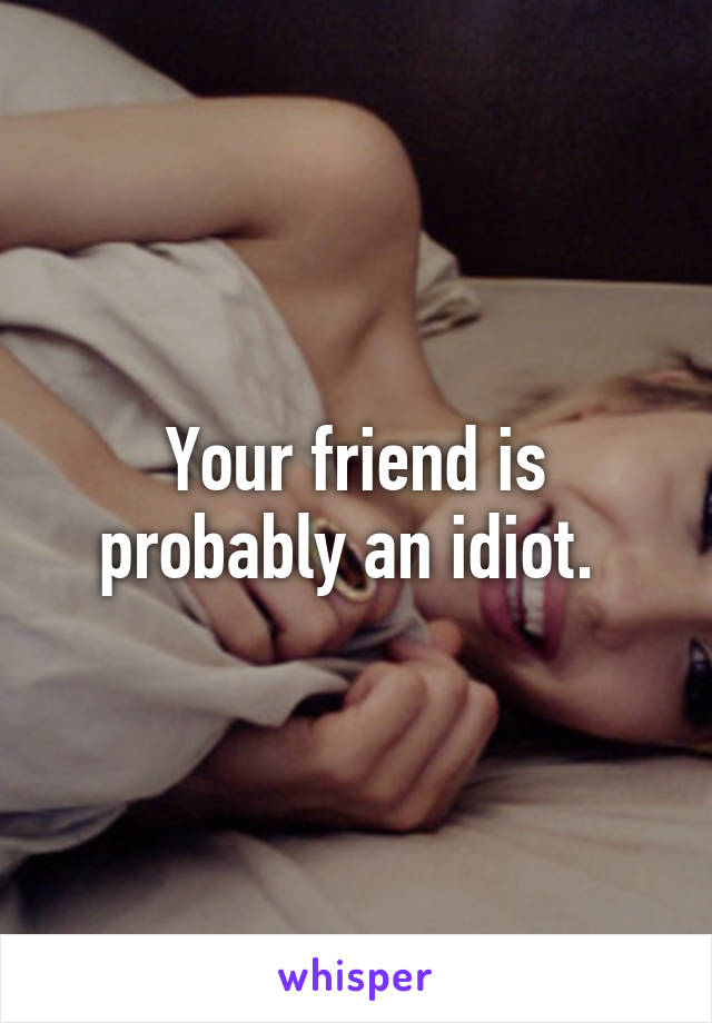 Your friend is probably an idiot. 