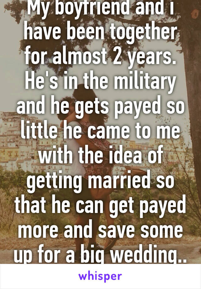 My boyfriend and i have been together for almost 2 years. He's in the military and he gets payed so little he came to me with the idea of getting married so that he can get payed more and save some up for a big wedding.. I dont like the idea 