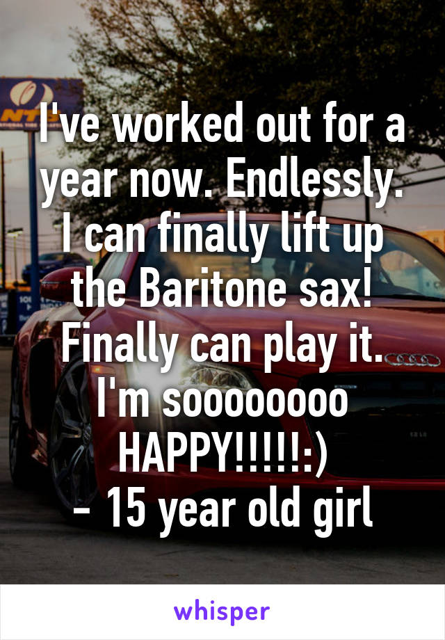 I've worked out for a year now. Endlessly.
I can finally lift up the Baritone sax!
Finally can play it. I'm soooooooo HAPPY!!!!!:)
- 15 year old girl