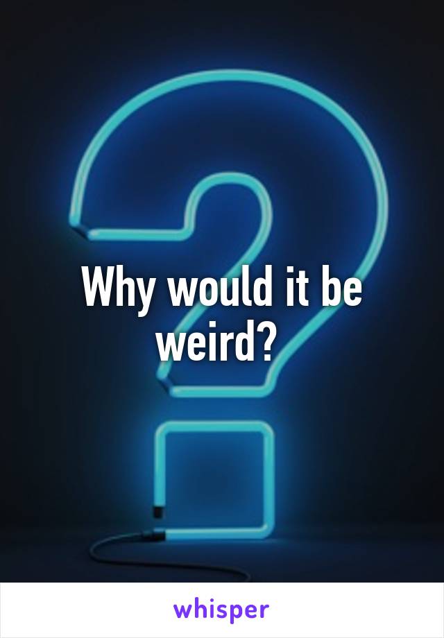 Why would it be weird? 