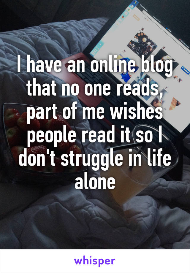 I have an online blog that no one reads, part of me wishes people read it so I don't struggle in life alone
