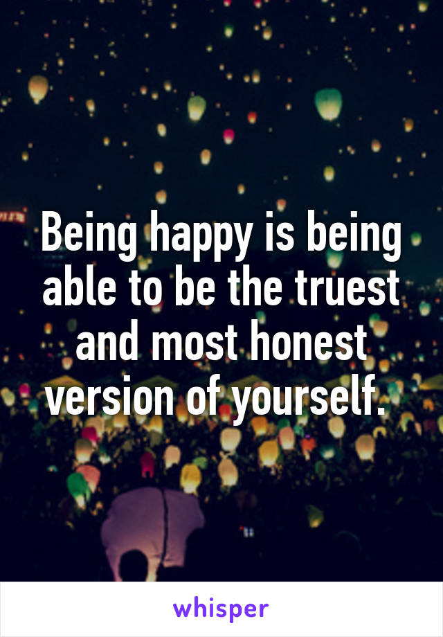 Being happy is being able to be the truest and most honest version of yourself. 