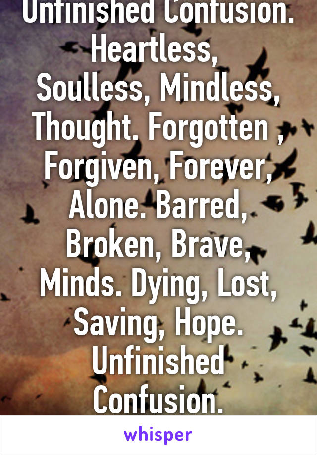 Unfinished Confusion.
Heartless, 
Soulless, Mindless, Thought. Forgotten , Forgiven, Forever, Alone. Barred, Broken, Brave, Minds. Dying, Lost, Saving, Hope.
Unfinished Confusion.
