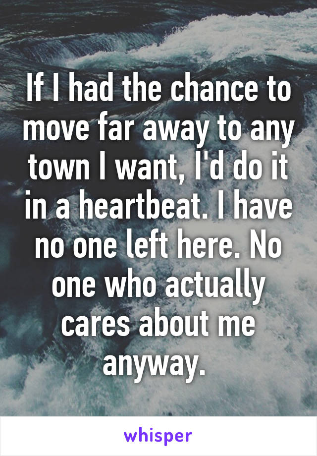 If I had the chance to move far away to any town I want, I'd do it in a heartbeat. I have no one left here. No one who actually cares about me anyway. 