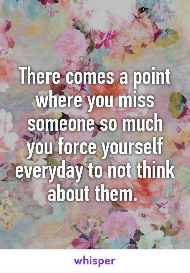 There comes a point where you miss someone so much you force yourself everyday to not think about them. 