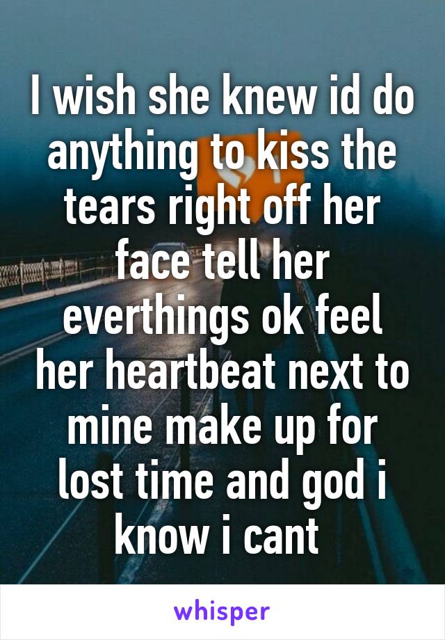 I wish she knew id do anything to kiss the tears right off her face tell her everthings ok feel her heartbeat next to mine make up for lost time and god i know i cant 