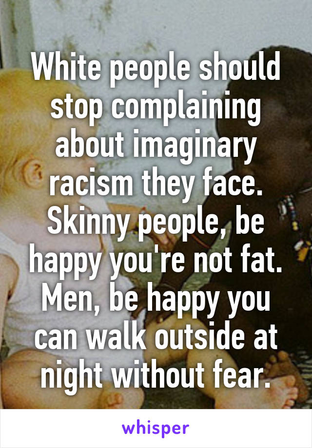 White people should stop complaining about imaginary racism they face. Skinny people, be happy you're not fat. Men, be happy you can walk outside at night without fear.