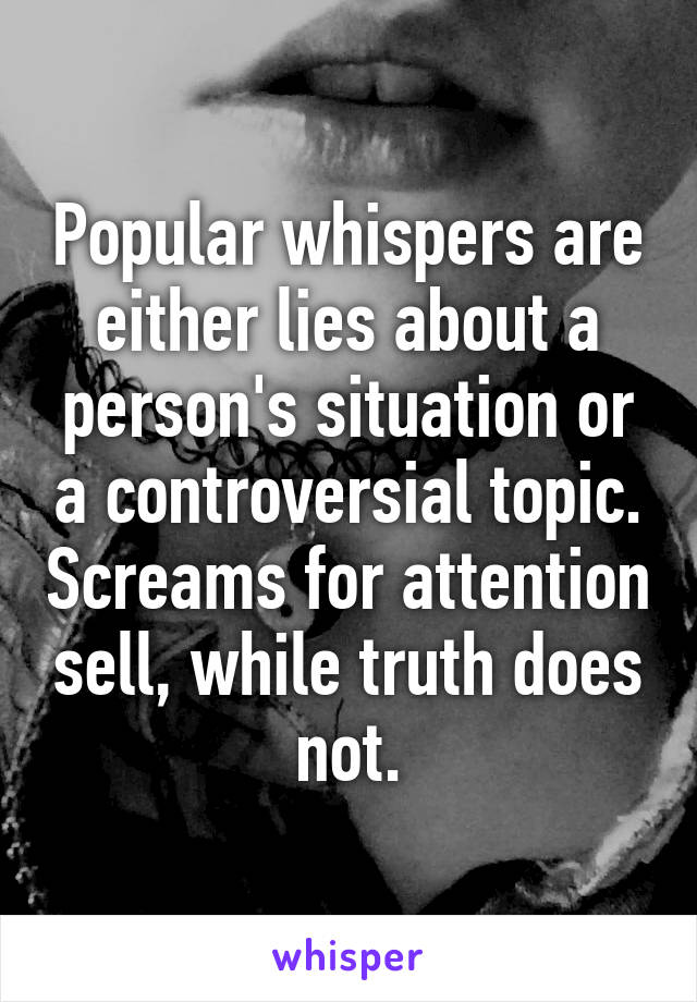 Popular whispers are either lies about a person's situation or a controversial topic. Screams for attention sell, while truth does not.