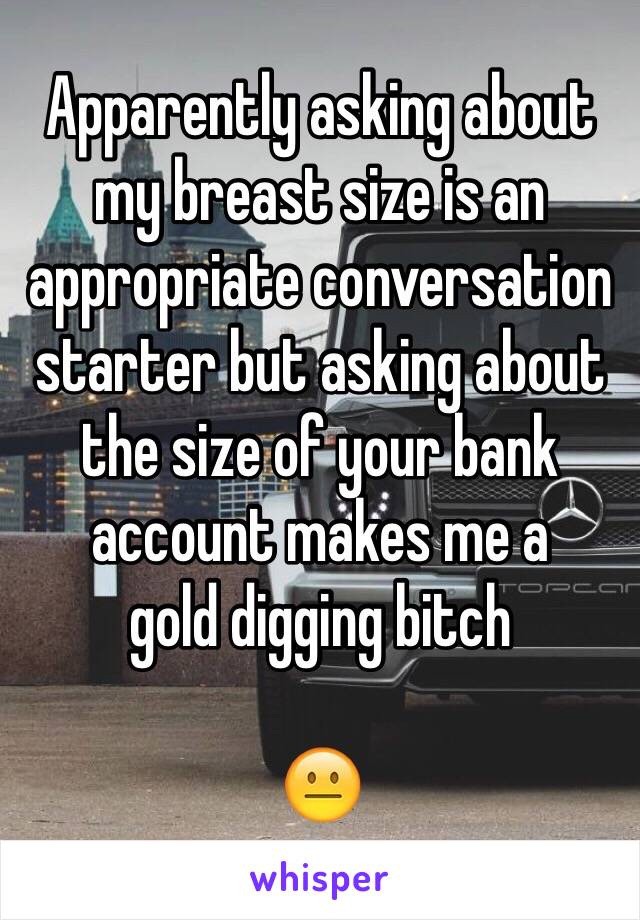 Apparently asking about my breast size is an appropriate conversation starter but asking about the size of your bank account makes me a 
gold digging bitch 

😐 