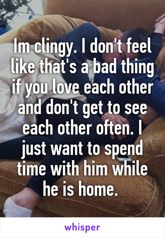 Im clingy. I don't feel like that's a bad thing if you love each other and don't get to see each other often. I just want to spend time with him while he is home. 