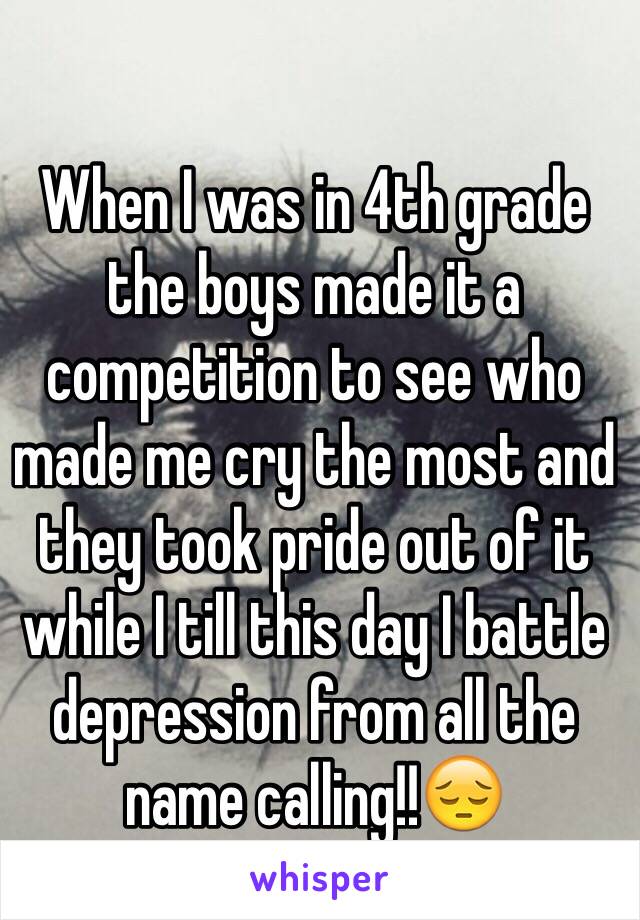 When I was in 4th grade the boys made it a competition to see who made me cry the most and they took pride out of it while I till this day I battle depression from all the name calling!!😔