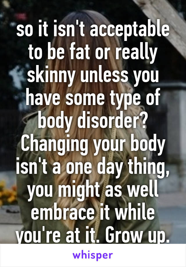 so it isn't acceptable to be fat or really skinny unless you have some type of body disorder? Changing your body isn't a one day thing, you might as well embrace it while you're at it. Grow up.