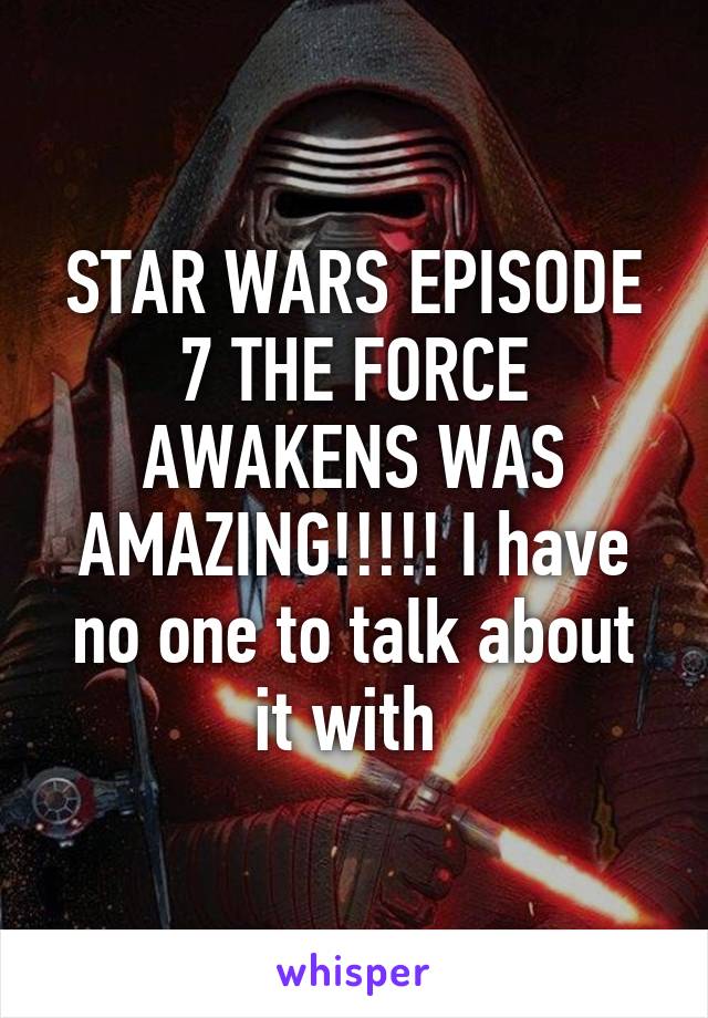 STAR WARS EPISODE 7 THE FORCE AWAKENS WAS AMAZING!!!!! I have no one to talk about it with 