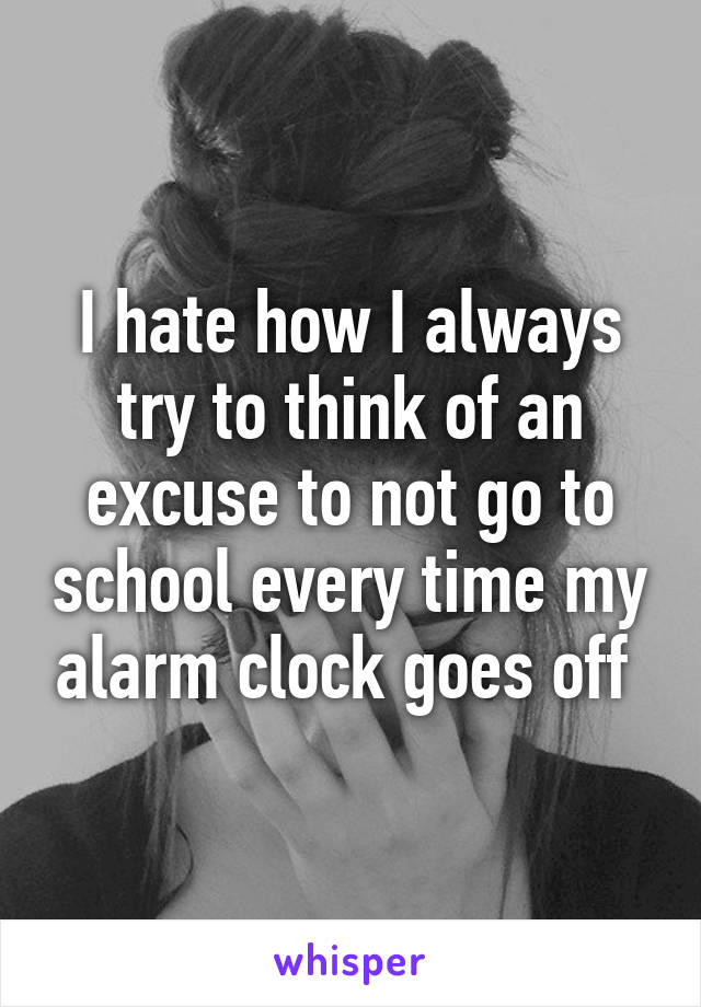 I hate how I always try to think of an excuse to not go to school every time my alarm clock goes off 