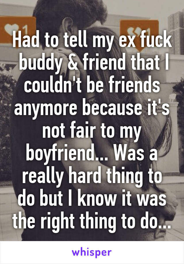 Had to tell my ex fuck  buddy & friend that I couldn't be friends anymore because it's not fair to my boyfriend... Was a really hard thing to do but I know it was the right thing to do...