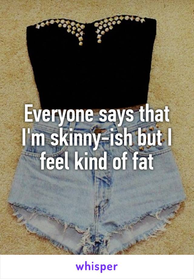 Everyone says that I'm skinny-ish but I feel kind of fat