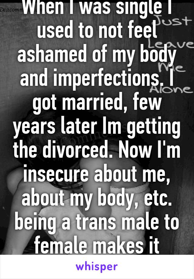 When I was single I used to not feel ashamed of my body and imperfections. I got married, few years later Im getting the divorced. Now I'm insecure about me, about my body, etc. being a trans male to female makes it worst 