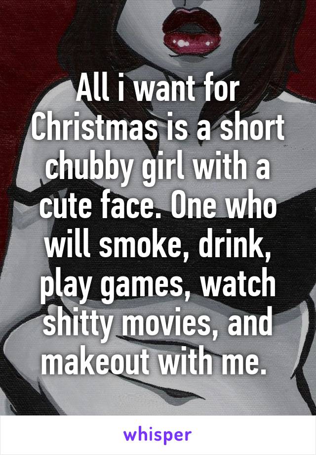 All i want for Christmas is a short chubby girl with a cute face. One who will smoke, drink, play games, watch shitty movies, and makeout with me. 