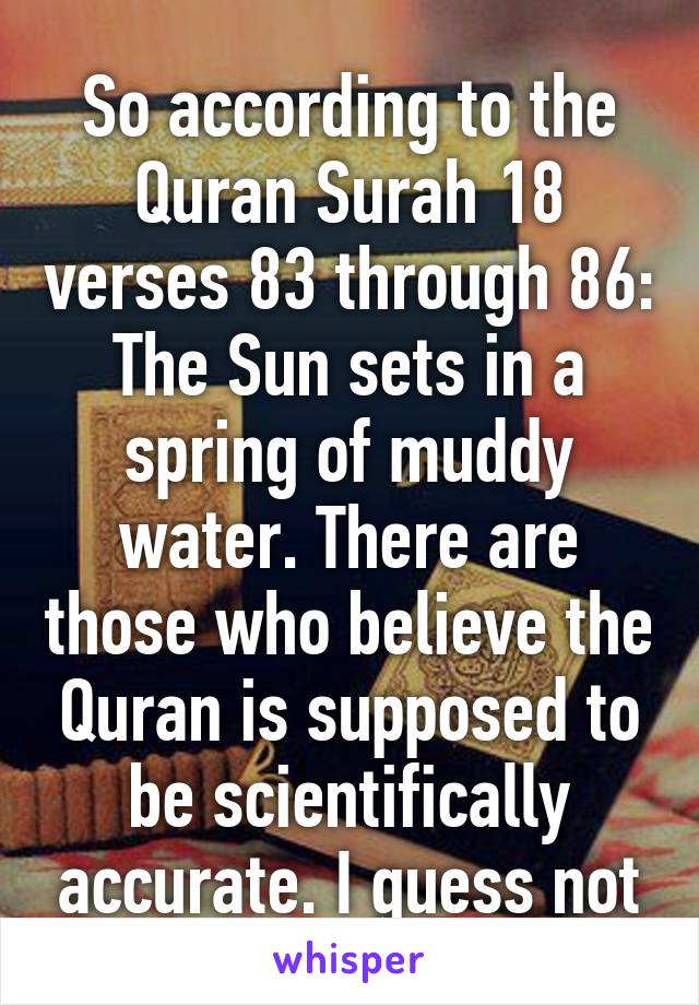 So according to the Quran Surah 18 verses 83 through 86: The Sun sets in a spring of muddy water. There are those who believe the Quran is supposed to be scientifically accurate. I guess not