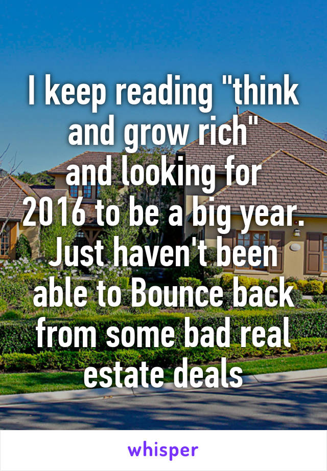 I keep reading "think and grow rich"
and looking for 2016 to be a big year. Just haven't been able to Bounce back from some bad real estate deals