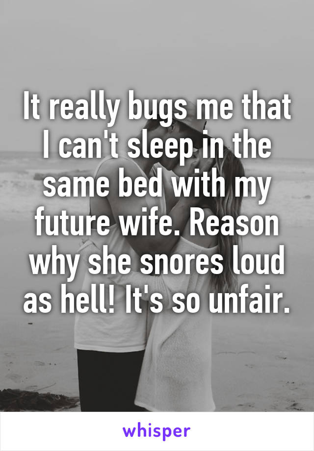 It really bugs me that I can't sleep in the same bed with my future wife. Reason why she snores loud as hell! It's so unfair. 