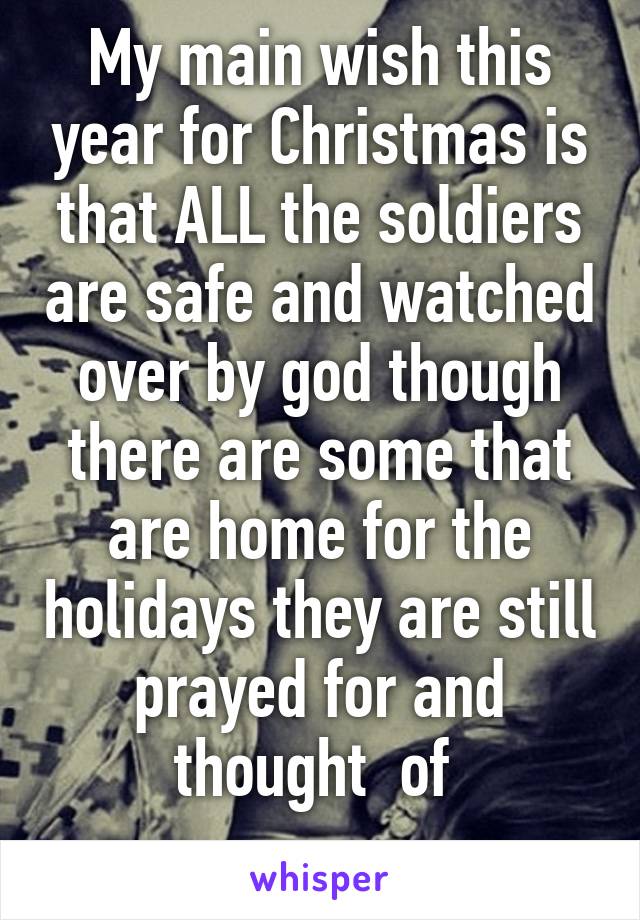 My main wish this year for Christmas is that ALL the soldiers are safe and watched over by god though there are some that are home for the holidays they are still prayed for and thought  of 
