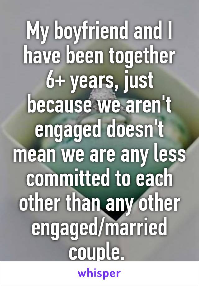 My boyfriend and I have been together 6+ years, just because we aren't engaged doesn't mean we are any less committed to each other than any other engaged/married couple. 