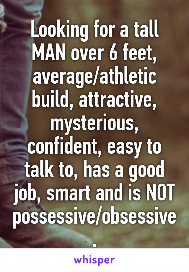 Looking for a tall MAN over 6 feet, average/athletic build, attractive, mysterious, confident, easy to talk to, has a good job, smart and is NOT possessive/obsessive.