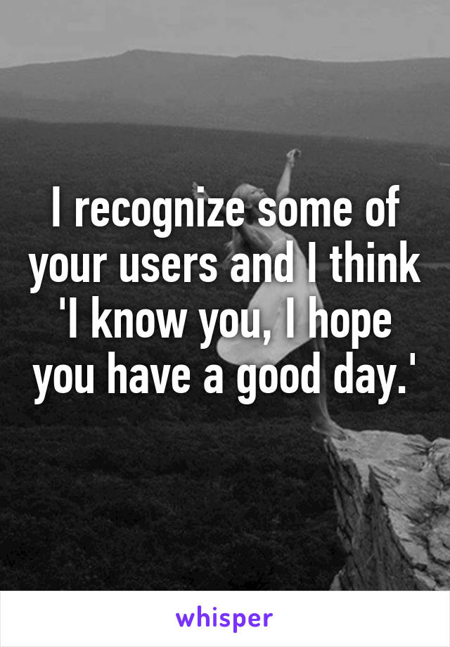 I recognize some of your users and I think 'I know you, I hope you have a good day.' 