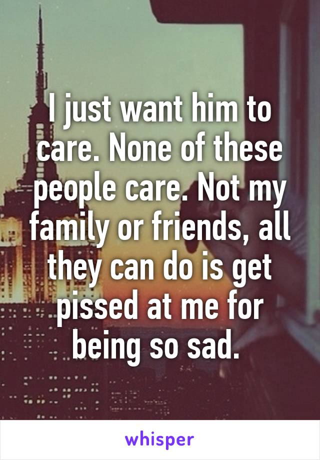 I just want him to care. None of these people care. Not my family or friends, all they can do is get pissed at me for being so sad. 