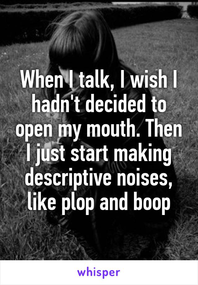 When I talk, I wish I hadn't decided to open my mouth. Then I just start making descriptive noises, like plop and boop