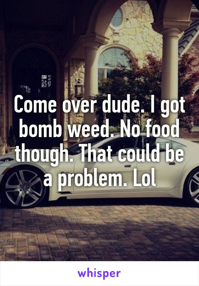 Come over dude. I got bomb weed. No food though. That could be a problem. Lol