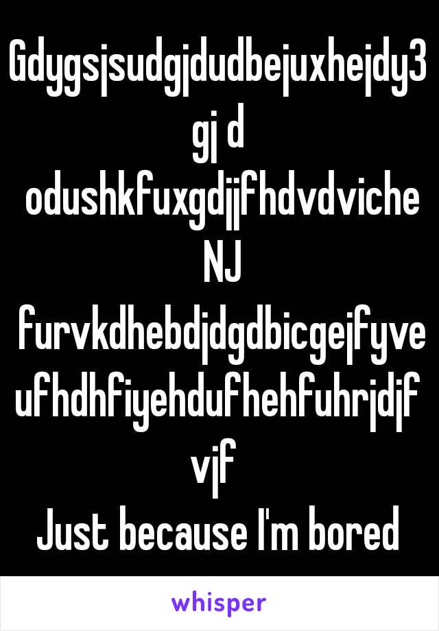 Gdygsjsudgjdudbejuxhejdy3gj d odushkfuxgdjjfhdvdviche NJ furvkdhebdjdgdbicgejfyveufhdhfiyehdufhehfuhrjdjfvjf 
Just because I'm bored