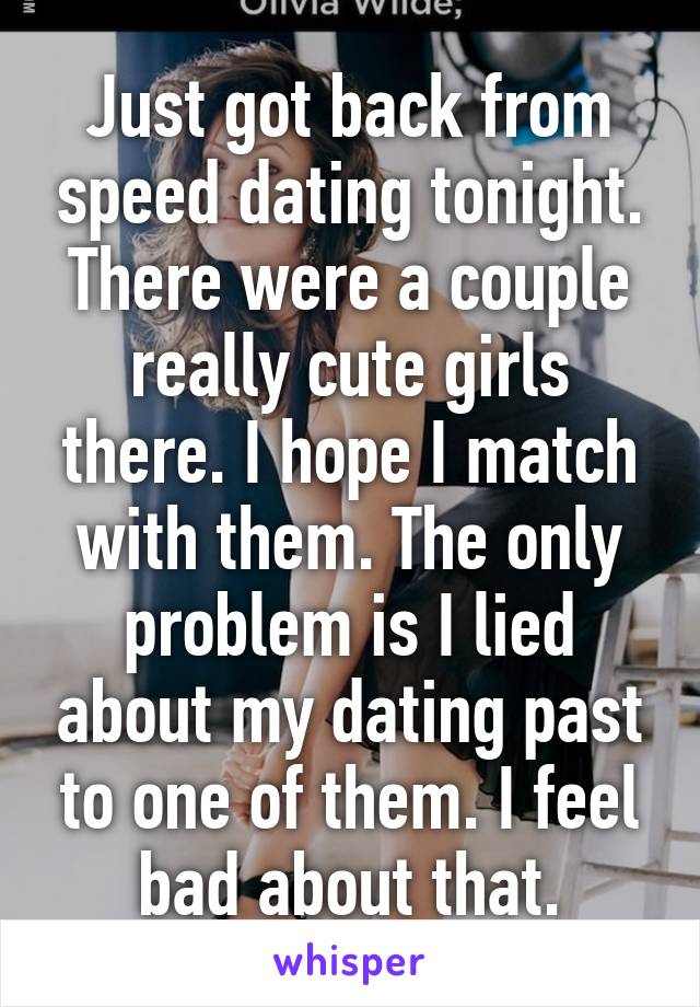 Just got back from speed dating tonight. There were a couple really cute girls there. I hope I match with them. The only problem is I lied about my dating past to one of them. I feel bad about that.