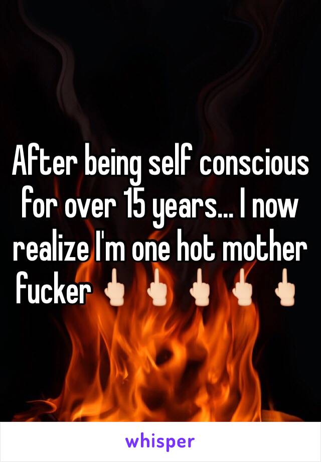 After being self conscious for over 15 years... I now realize I'm one hot mother fucker🖕🏻🖕🏻🖕🏻🖕🏻🖕🏻