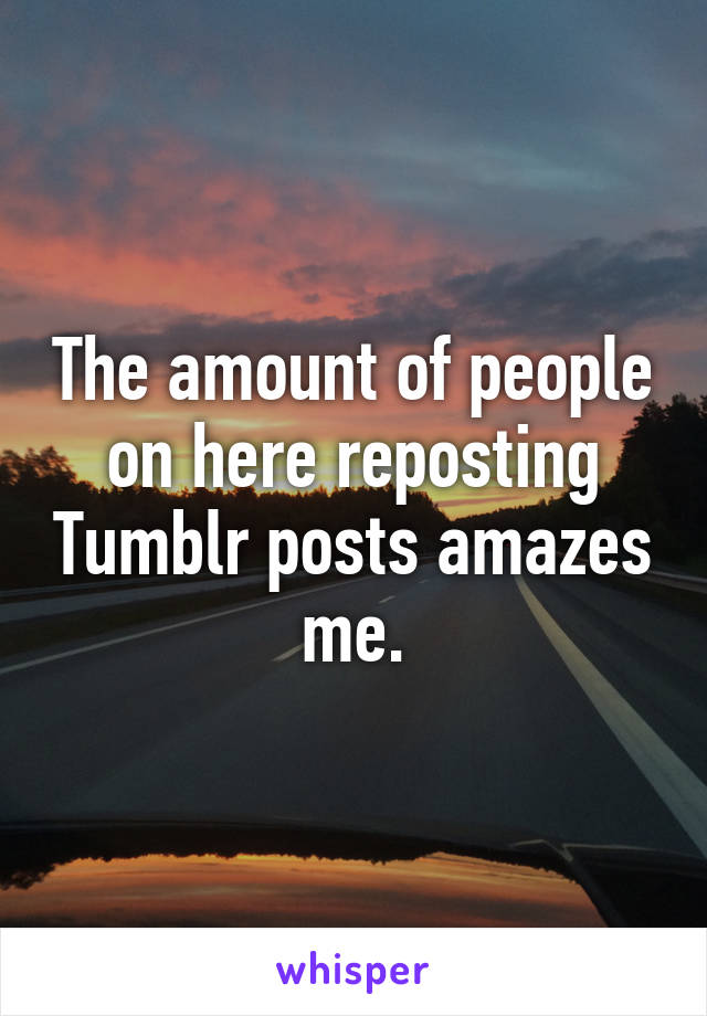 The amount of people on here reposting Tumblr posts amazes me.