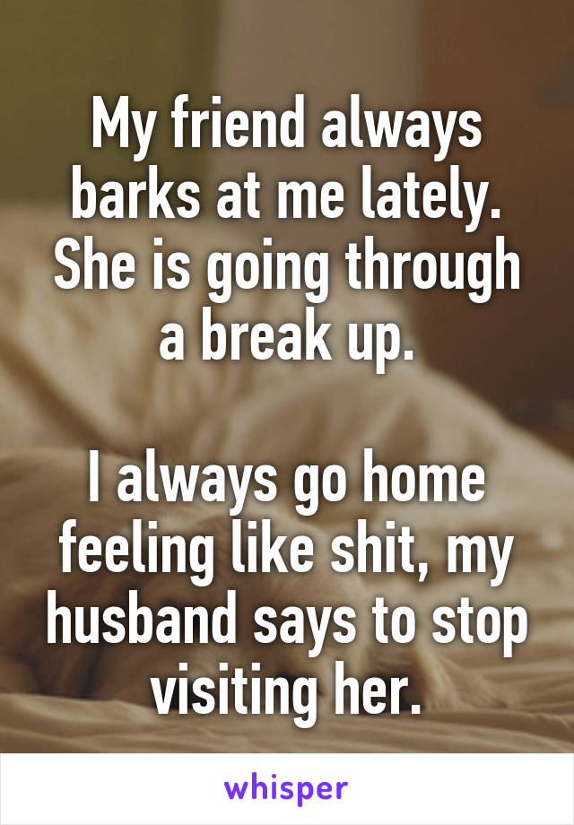 My friend always barks at me lately. She is going through a break up.

I always go home feeling like shit, my husband says to stop visiting her.